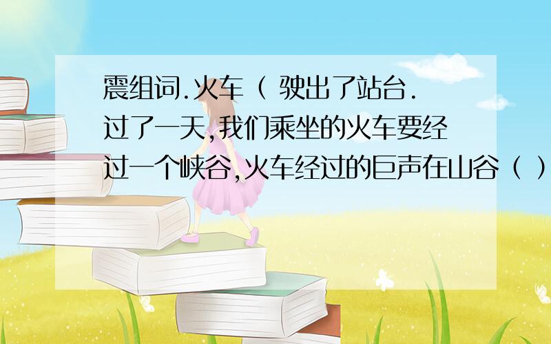 震组词.火车（ 驶出了站台.过了一天,我们乘坐的火车要经过一个峡谷,火车经过的巨声在山谷（ ）.看到峡谷中奇骏的山岭,我们（ )了