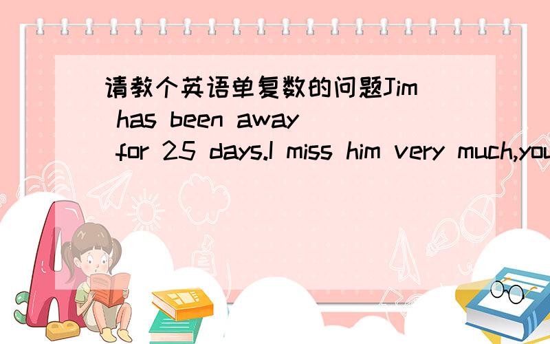 请教个英语单复数的问题Jim has been away for 25 days.I miss him very much,you know,25 days ___ short.这里应该填 isn't 还是 aren't