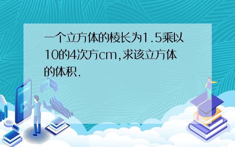 一个立方体的棱长为1.5乘以10的4次方cm,求该立方体的体积.