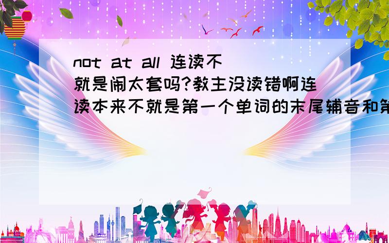 not at all 连读不就是闹太套吗?教主没读错啊连读本来不就是第一个单词的末尾辅音和第二个单词的开头原音一起读吗？