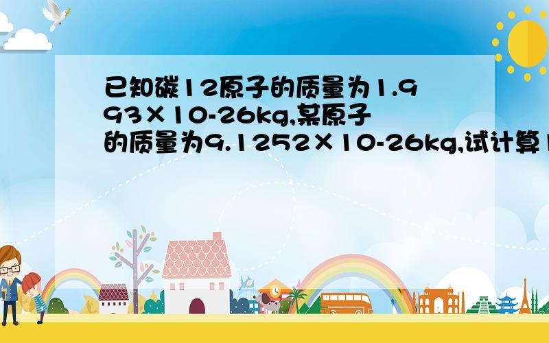 已知碳12原子的质量为1.993×10-26kg,某原子的质量为9.1252×10-26kg,试计算1.该原子的相对原子质量已知碳12原子的质量为1.993×10-26kg,某原子的质量为9.1252×10-26kg,试计算（1）.该原子的相对原子质量