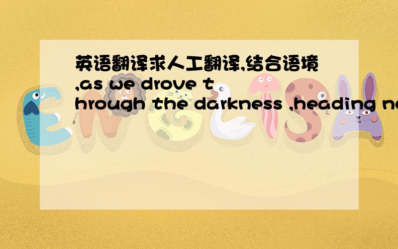 英语翻译求人工翻译,结合语境,as we drove through the darkness ,heading northwest out of town where the suburbs of West Palm Beach fade into sprawling country properties ,i thought through our decision to bring home a dog.it was a huge res