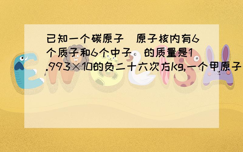 已知一个碳原子（原子核内有6个质子和6个中子）的质量是1.993×10的负二十六次方Kg,一个甲原子的质量是2.657×10的负二十六次方Kg,求甲原子的相对原子质量?（第一问就不用答了主要是下面两