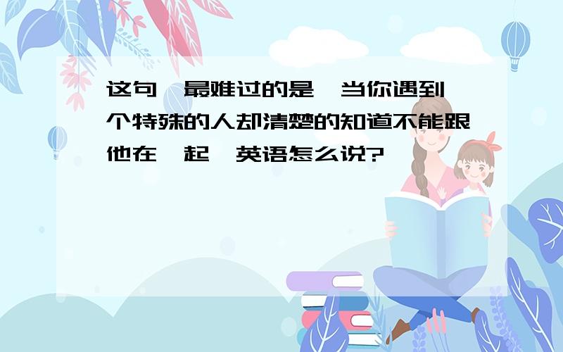 这句＂最难过的是,当你遇到一个特殊的人却清楚的知道不能跟他在一起＂英语怎么说?