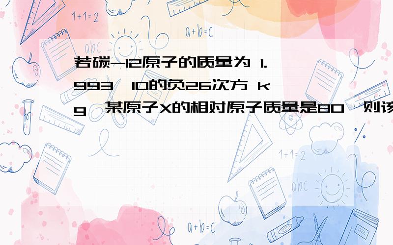 若碳-12原子的质量为 1.993×10的负26次方 kg,某原子X的相对原子质量是80,则该X原子的实际质量是_______kg.请说明解题思路,最好不要用什么符号,有很多符号我看不懂,就用语文的方式来回答我吧~