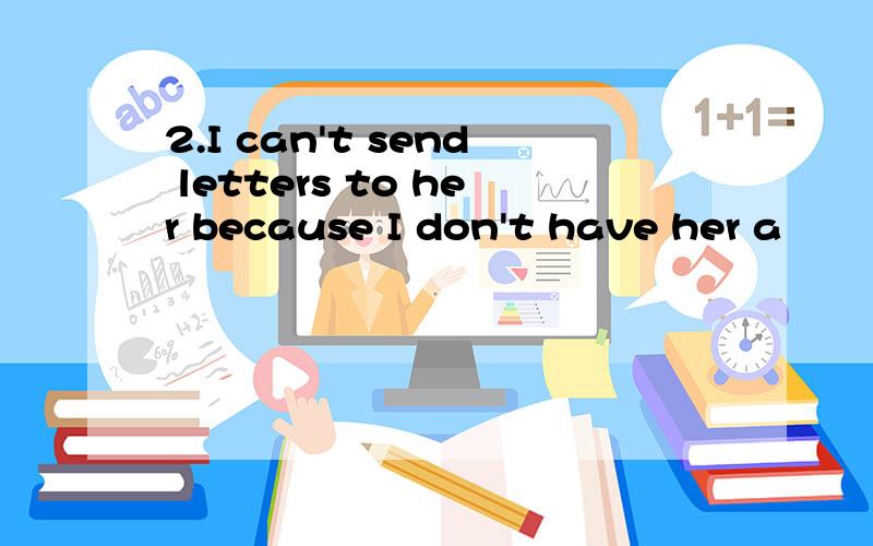 2.I can't send letters to her because I don't have her a        .I can't send letters to her because I don't have her a