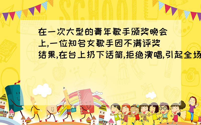 在一次大型的青年歌手颁奖晚会上,一位知名女歌手因不满评奖结果,在台上扔下话筒,拒绝演唱,引起全场哗说好点.