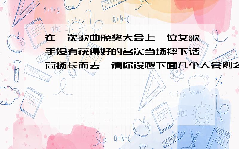 在一次歌曲颁奖大会上一位女歌手没有获得好的名次当场摔下话筒扬长而去,请你设想下面几个人会则么说?1.一位小姑娘不解的问妈妈 2,一些热心歌迷说 3一位德高望重的艺术家严肃的说 4观