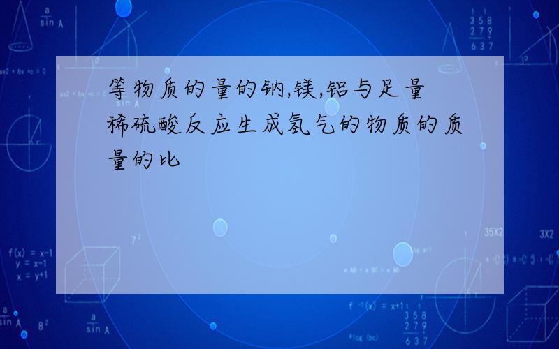 等物质的量的钠,镁,铝与足量稀硫酸反应生成氢气的物质的质量的比