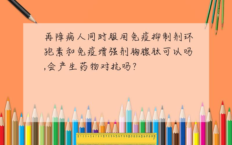 再障病人同时服用免疫抑制剂环孢素和免疫增强剂胸腺肽可以吗,会产生药物对抗吗?