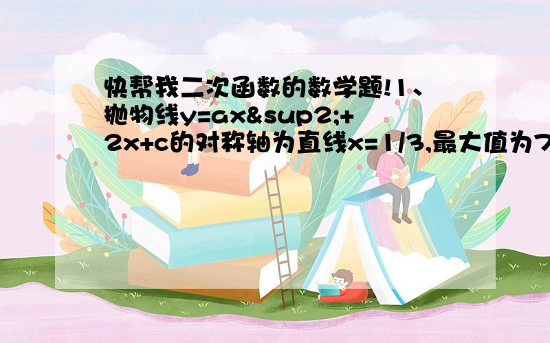 快帮我二次函数的数学题!1、抛物线y=ax²+2x+c的对称轴为直线x=1/3,最大值为7/3,则a=____,c=____.2、已知抛物线y=x²-2x-3,若点P（-2,5）与点Q关于该抛物线的对称轴对称,则点Q的坐标为_______.3、