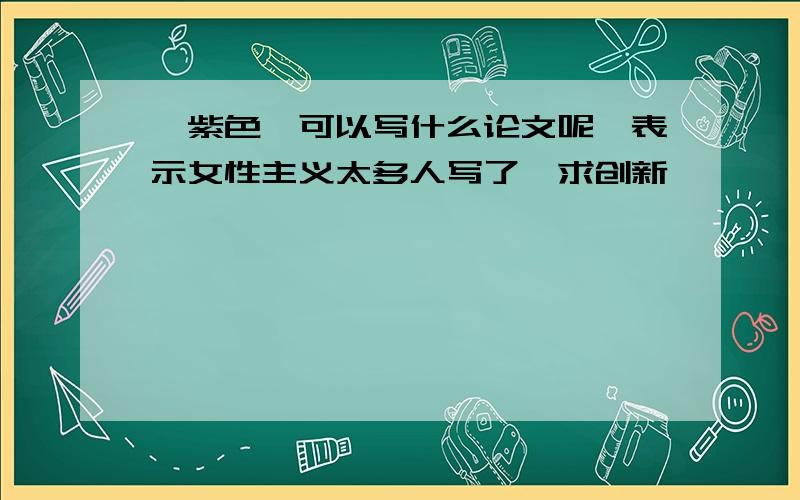 《紫色》可以写什么论文呢,表示女性主义太多人写了,求创新