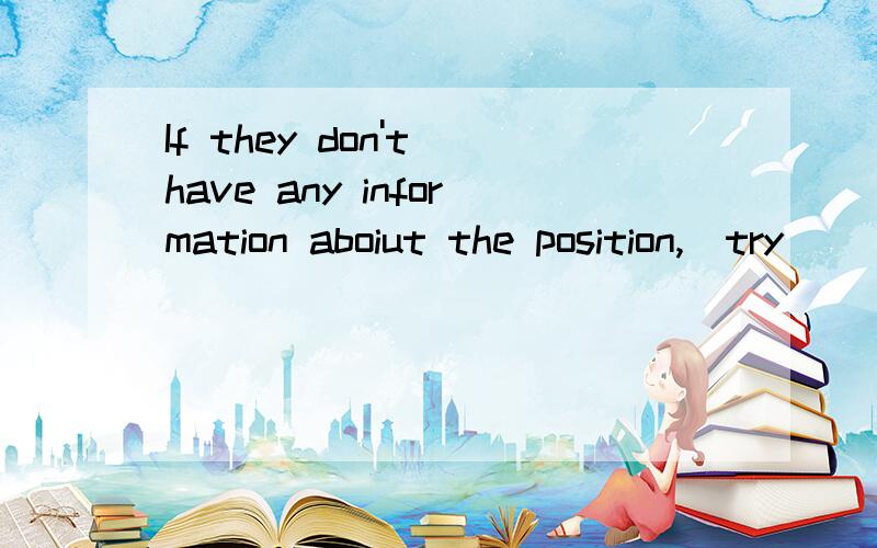 If they don't have any information aboiut the position,(try ) ____ to look for e-mail addresses or phone numbers on the web site.Who have had some experiences in looking for a job,____ (ask) for their advice.第一个空为什么会填try 而第二