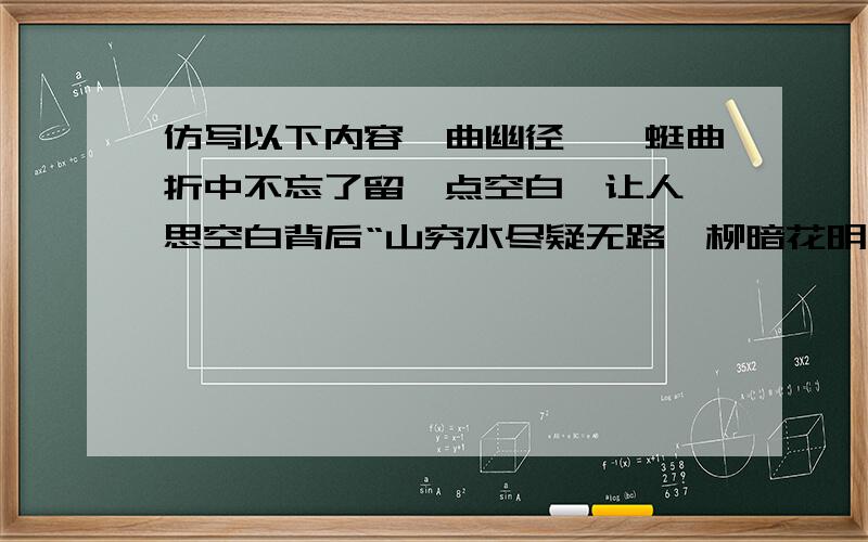 仿写以下内容一曲幽径,蜿蜒曲折中不忘了留一点空白,让人遐思空白背后“山穷水尽疑无路,柳暗花明又一村”的风景旖旎.   一波微澜,波涛汹涌之后不忘了留一点空白,使人神游“星垂平野阔,