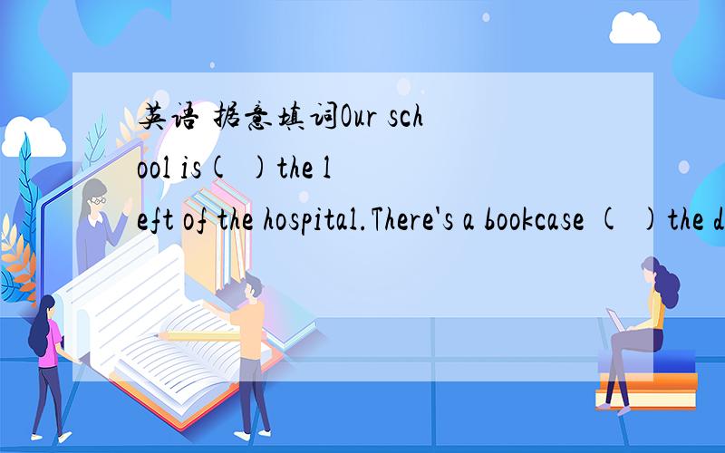 英语 据意填词Our school is( )the left of the hospital.There's a bookcase ( )the desk and the sofa.The bus stop is( )from the shop.You can't go to bed( )you finish your homework.( )very much for your help.Which is the way( )the post office?