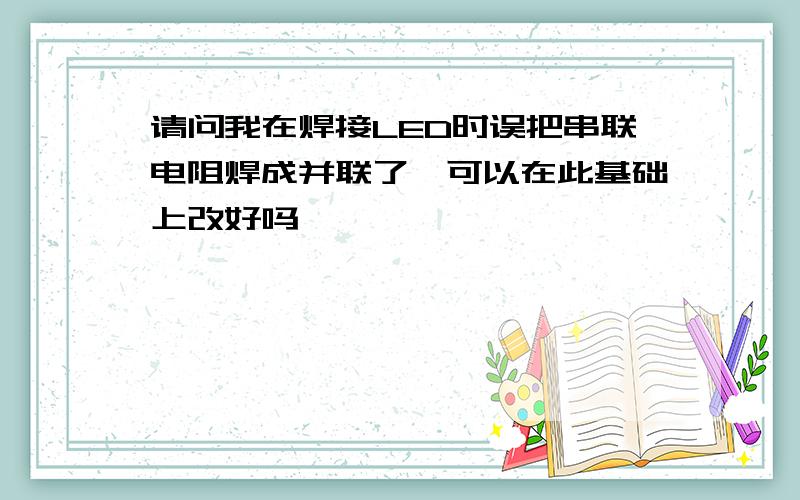 请问我在焊接LED时误把串联电阻焊成并联了,可以在此基础上改好吗