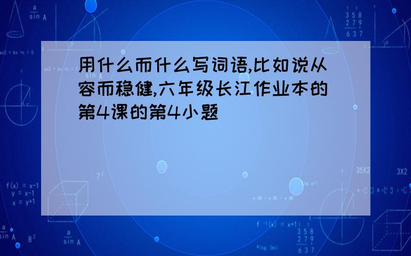 用什么而什么写词语,比如说从容而稳健,六年级长江作业本的第4课的第4小题