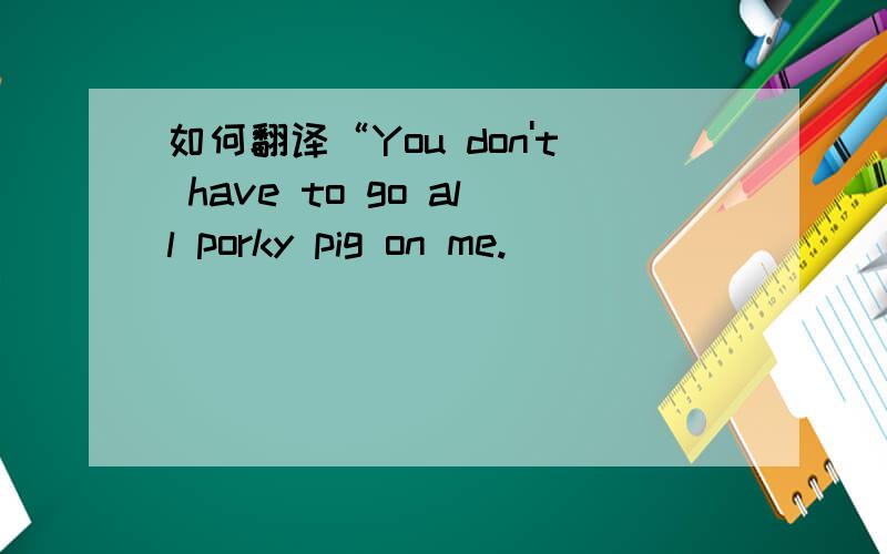 如何翻译“You don't have to go all porky pig on me.