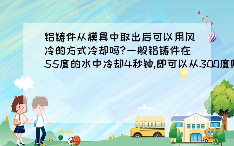 铝铸件从模具中取出后可以用风冷的方式冷却吗?一般铝铸件在55度的水中冷却4秒钟,即可以从300度降到100度.那么是否可以考虑不用水冷,而是用风冷的方式呢?有哪位有这方面的经验吗?