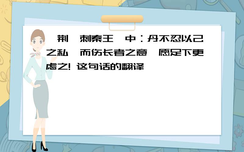 《荆轲刺秦王》中：丹不忍以己之私,而伤长者之意,愿足下更虑之! 这句话的翻译