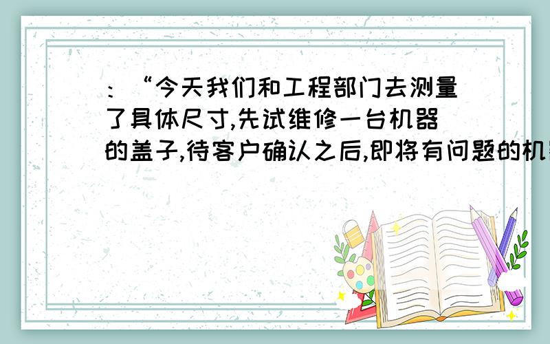 ：“今天我们和工程部门去测量了具体尺寸,先试维修一台机器的盖子,待客户确认之后,即将有问题的机器盖子全部维修