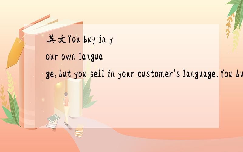 英文You buy in your own language,but you sell in your customer's language.You buy in your own language,but you sell in your customer's language.这句话有什么深意?不是简单的翻译,要更深入的抽象一点的意思~还有就是为什