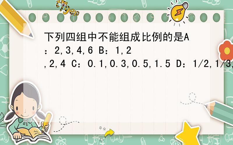 下列四组中不能组成比例的是A：2,3,4,6 B：1,2,2,4 C：0.1,0.3,0.5,1.5 D：1/2,1/3,1/4,1/5