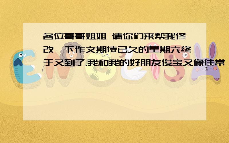 各位哥哥姐姐 请你们来帮我修改一下作文期待已久的星期六终于又到了.我和我的好朋友俊宝又像往常一样,十指紧扣、笑容满面的在大街上漫步……俊宝贝看着天空东面的阳光,感到无比的温