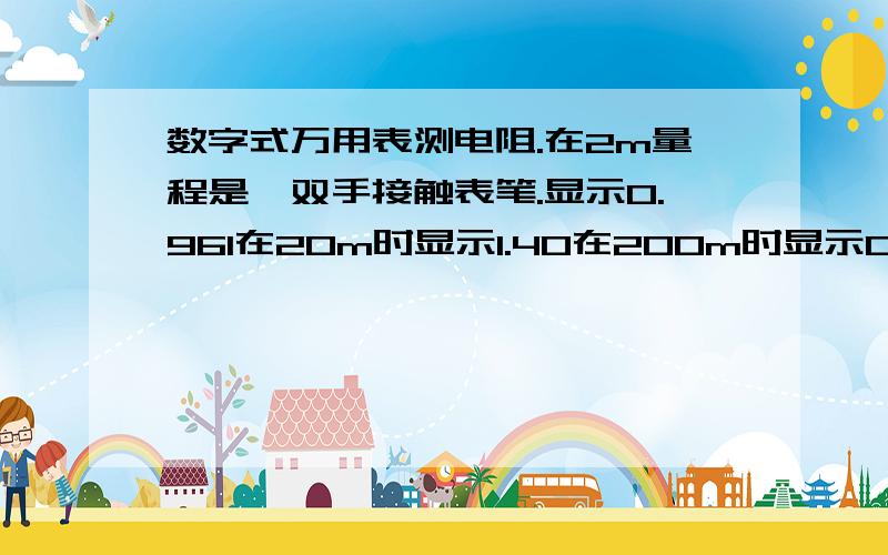 数字式万用表测电阻.在2m量程是,双手接触表笔.显示0.961在20m时显示1.40在200m时显示01.9我想问,在2m测得,.961.是多少欧姆?在20M时测得1.40是多少欧姆?在200m是测得01.9是多少欧姆.我是从低档一直测