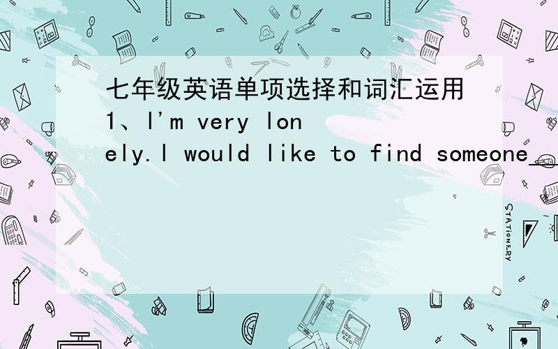 七年级英语单项选择和词汇运用1、l'm very lonely.l would like to find someone________A.talking with B.talking about C.to talk with D.to talk about2、He has a bedroom of _______-A.his own B.himself C.himself's D.his own's 3.Who cooked br