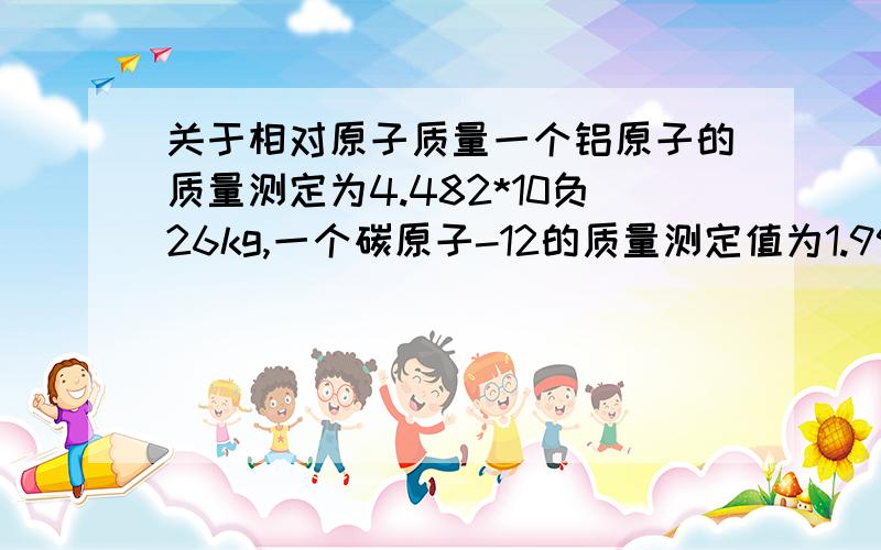 关于相对原子质量一个铝原子的质量测定为4.482*10负26kg,一个碳原子-12的质量测定值为1.993*10负26Kg,则根据定义,计算铝原子相对原子质量（结果精确到0.1）