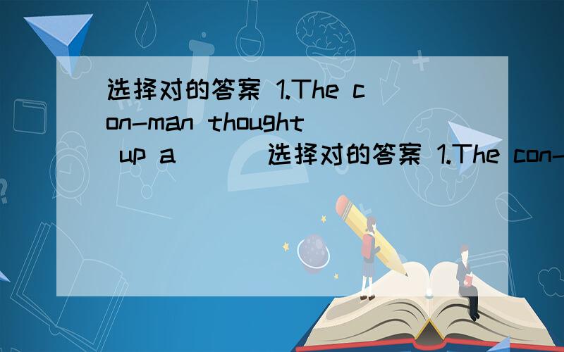 选择对的答案 1.The con-man thought up a ___选择对的答案 1.The con-man thought up a ___ to cheat the rich man of his money.A.ploy B.plot C.device D.script2.The cat lost its___ and fell from the roof.A.clasp B.catch C.grip D.foot3.All the c