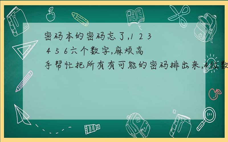 密码本的密码忘了,1 2 3 4 5 6六个数字,麻烦高手帮忙把所有有可能的密码排出来,4位数.在网上看人家都说有十五种，为啥我排了半个小时也只有14种。我的密码本是那种按钮的，一个数字一个