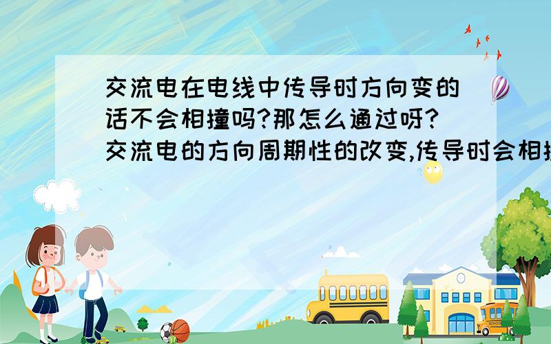 交流电在电线中传导时方向变的话不会相撞吗?那怎么通过呀?交流电的方向周期性的改变,传导时会相撞吗?那到底怎么传导呀?请给出具体的回答!我是初中生,请说明的简单易懂些!