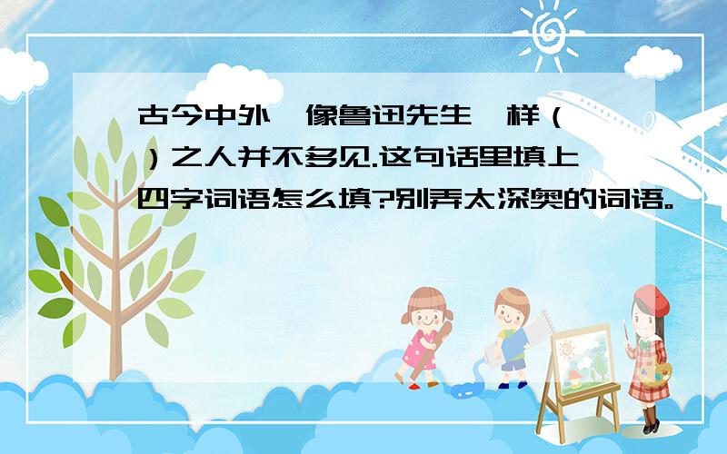 古今中外,像鲁迅先生一样（ ）之人并不多见.这句话里填上四字词语怎么填?别弄太深奥的词语。