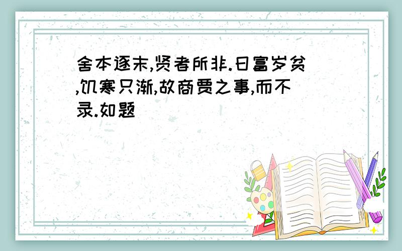 舍本逐末,贤者所非.日富岁贫,饥寒只渐,故商贾之事,而不录.如题