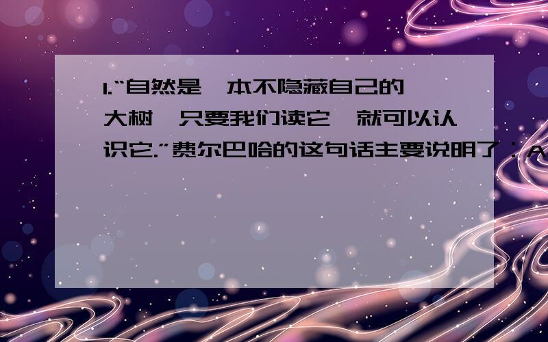 1.“自然是一本不隐藏自己的大树,只要我们读它,就可以认识它.”费尔巴哈的这句话主要说明了：A人的认识能力是无限的B意识对物质具有反作用C意识能够反映客观事物D意识不能脱离客观事