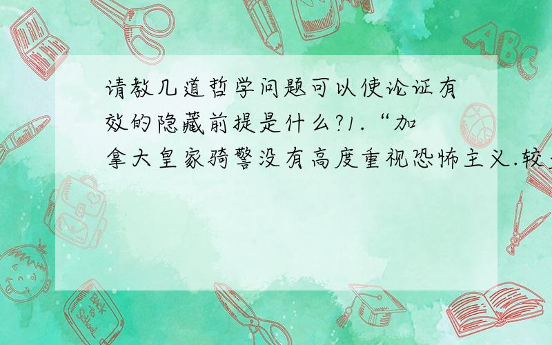 请教几道哲学问题可以使论证有效的隐藏前提是什么?1.“加拿大皇家骑警没有高度重视恐怖主义.较多的恐怖分子会攻击这个国家”2 