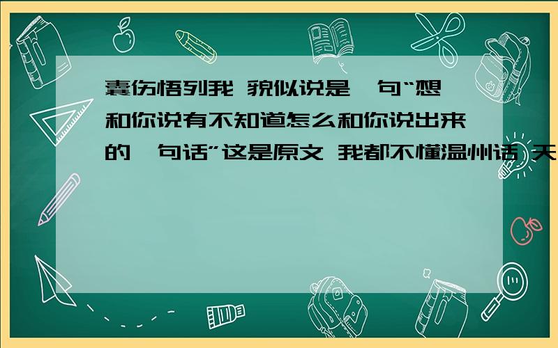 囊伤悟列我 貌似说是一句“想和你说有不知道怎么和你说出来的一句话”这是原文 我都不懂温州话 天书一样的