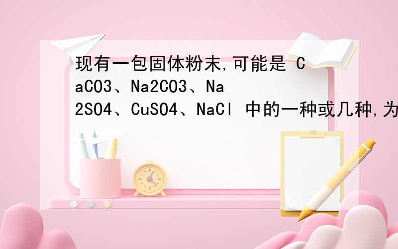 现有一包固体粉末,可能是 CaCO3、Na2CO3、Na2SO4、CuSO4、NaCl 中的一种或几种,为确定其组成,去适量试样进行下列实验.请根据实验现象判断：（1）取试样溶于水得到无色澄清溶液,则此固体粉末中