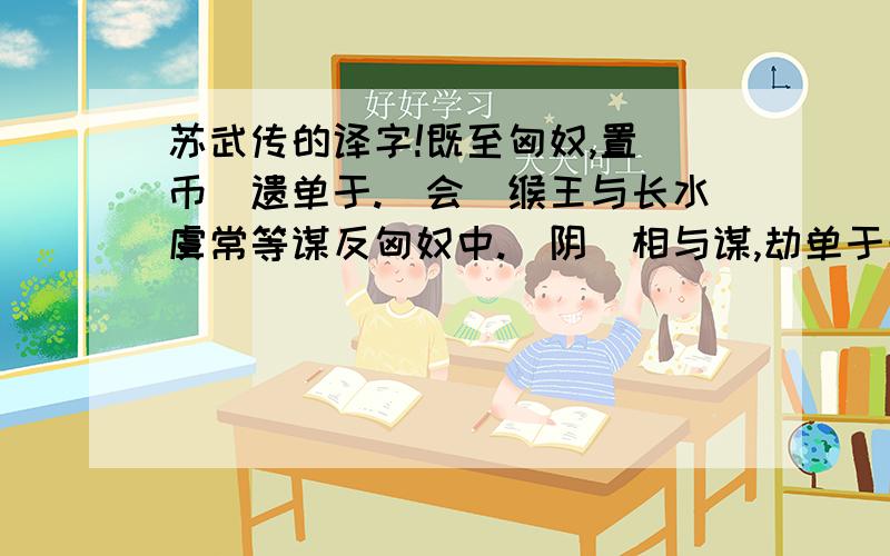 苏武传的译字!既至匈奴,置（币）遗单于.（会）缑王与长水虞常等谋反匈奴中.（阴）相与谋,劫单于母阏氏归汉.素与副张胜相知,私（候）胜曰.吾母与弟在汉,幸（蒙）其赏赐虞常等七十余人