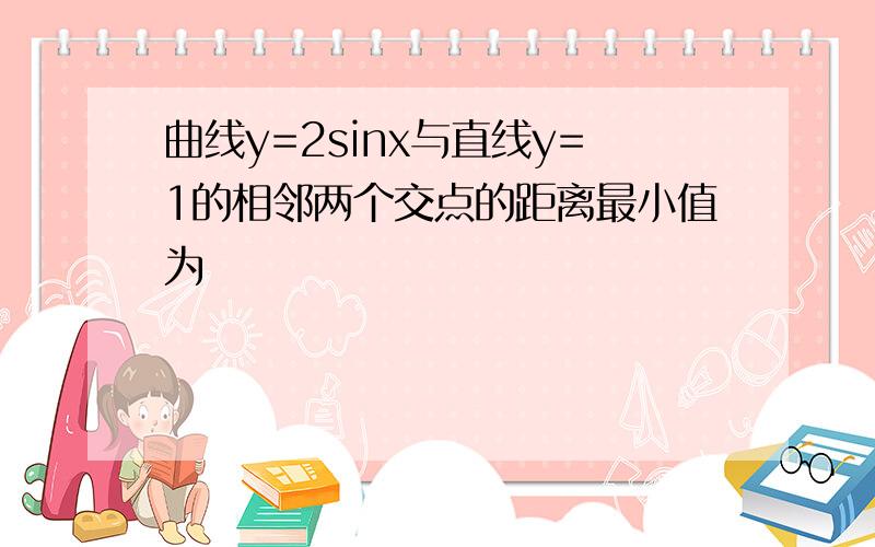 曲线y=2sinx与直线y=1的相邻两个交点的距离最小值为