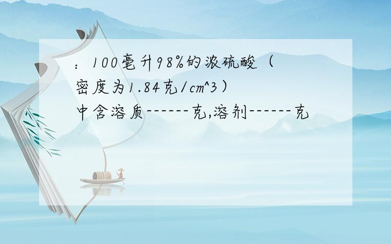 ：100毫升98%的浓硫酸（密度为1.84克/cm^3）中含溶质------克,溶剂------克