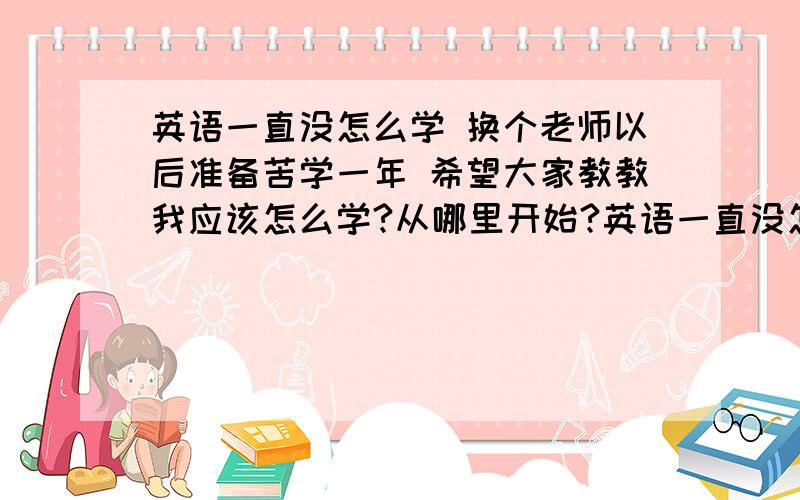 英语一直没怎么学 换个老师以后准备苦学一年 希望大家教教我应该怎么学?从哪里开始?英语一直没怎么学 换个老师以后准备苦学一年 希望大家教教我应该怎么学?从哪里开始?