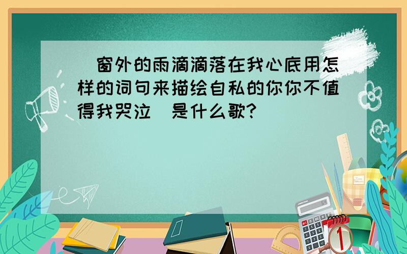 （窗外的雨滴滴落在我心底用怎样的词句来描绘自私的你你不值得我哭泣）是什么歌?