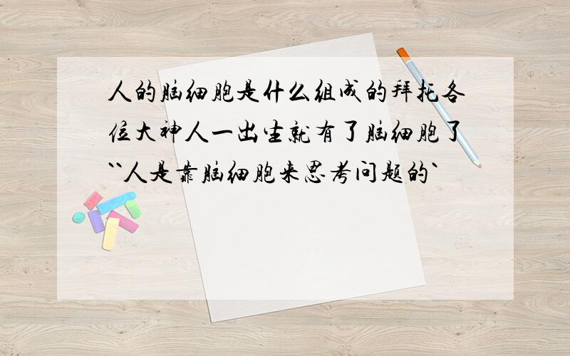 人的脑细胞是什么组成的拜托各位大神人一出生就有了脑细胞了``人是靠脑细胞来思考问题的`