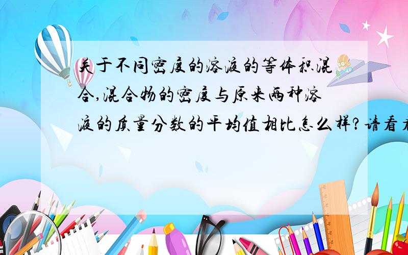 关于不同密度的溶液的等体积混合,混合物的密度与原来两种溶液的质量分数的平均值相比怎么样?请看看这篇文章吧.“密度小于1.00g·cm^-3的两种相同溶质的溶液等体积混合后或被等体积的水