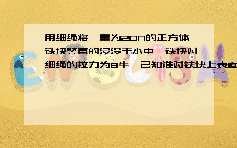 用细绳将一重为20N的正方体铁块竖直的浸没于水中,铁块对细绳的拉力为8牛,已知谁对铁块上表面压力大小为2N.求：1.铁块受到的浮力2.铁块下表面所受到的水的压力