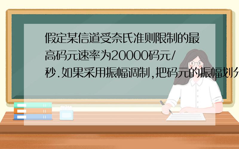 假定某信道受奈氏准则限制的最高码元速率为20000码元/秒.如果采用振幅调制,把码元的振幅划分为16个不同等级来传送,那么可以获得多高的数据率（b/s）答：C=R*Log2（16）=20000b/s*4=80000b/s那个