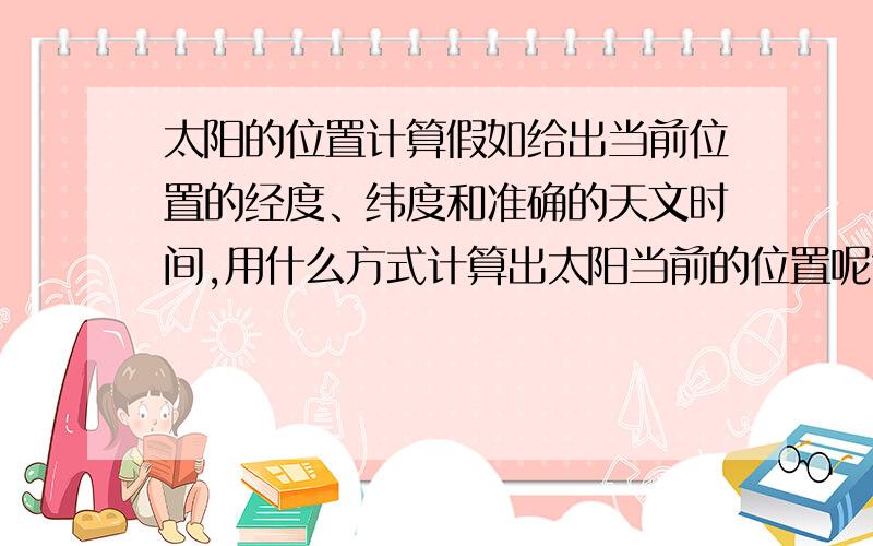 太阳的位置计算假如给出当前位置的经度、纬度和准确的天文时间,用什么方式计算出太阳当前的位置呢?例如算出类似于方位角和高度角的数据?